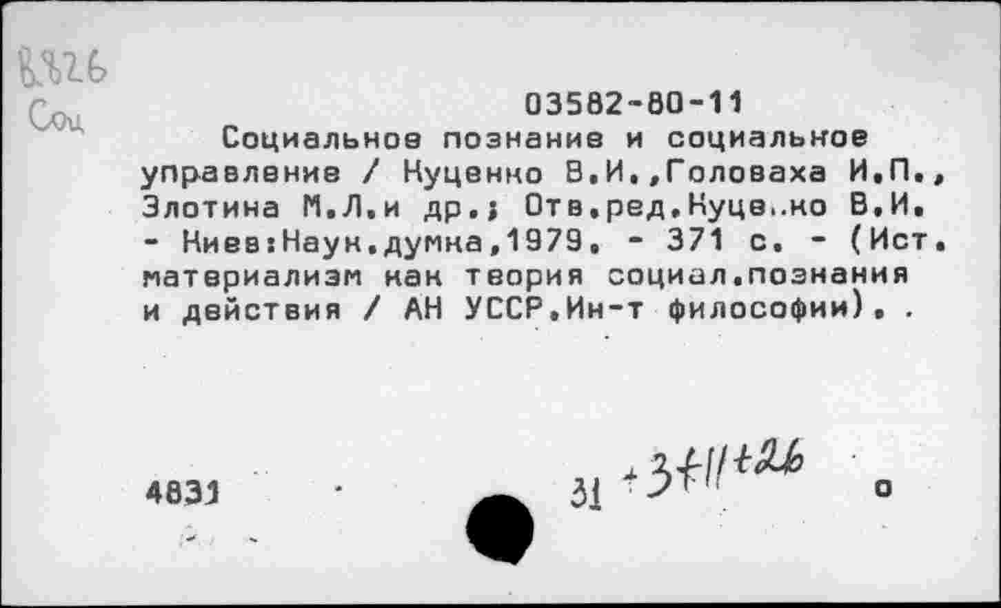 ﻿03582-60-11
Социальное познание и социальное управление / Нуценно В,И.»Головаха И,П, Злотина И,Л.и др.; Отв.ред.Нуцв..но В,И. - Ниев:Наун.думна,1979. - 371 с. - (Ист материализм нан теория социал.познания и действия / АН УССР,Ин-т философии), .
4831
3,